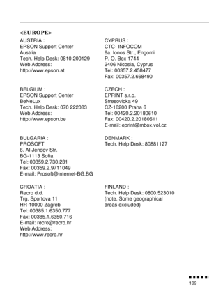 Page 130          
109

AUSTRIA :
EPSON Support Center
Austria
Tech. Help Desk: 0810 200129
Web Address: 
http://www.epson.atCYPRUS :
CTC- INFOCOM
6a. lonos Str., Engomi
P. O. Box 1744
2406 Nicosia, Cyprus
Tel: 00357.2.458477
Fax: 00357.2.668490
BELGIUM :
EPSON Support Center
BeNeLux
Tech. Help Desk: 070 222083
Web Address:
http://www.epson.beCZECH :
EPRINT s.r.o.
Stresovicka 49
CZ-16200 Praha 6
Tel: 00420.2.20180610
Fax: 00420.2.20180611
E-mail: eprint@mbox.vol.cz
BULGARIA :
PROSOFT
6. AI Jendov Str....