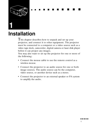 Page 22 
   
  

 
     
   
 
        
  
 
      
 
   
    
 
     
 
      
 
      
    
  

 
    
  
 
      

 
      
 
       

 
       
 
       

 
          

 
1 
1 
Installation 
T 
his chapter describes how to unpack and set up your 
projector, and connect it to other equipment. The projector 
must be connected to a computer or a video source such as a 
video tape deck, camcorder, digital camera or laser disk player 
before it can project any images.
You may also want to...