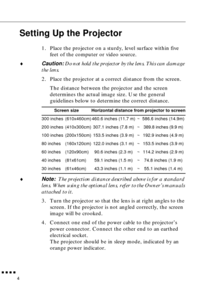 Page 25 
         
4 
Setting Up the Projector 
1. Place the projector on a sturdy, level surface within five 
feet of the computer or video source. 
♦ 
Caution:  
Do not hold the projector by the lens. This can damage 
the lens. 
2. Place the projector at a correct distance from the screen.
The distance between the projector and the screen 
determines the actual image size. Use the general 
guidelines below to determine the correct distance. 
♦ 
Note:   
The projection distance described above is for a...