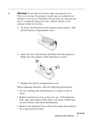 Page 26 
Setting Up the Projector 
          

 
5 
♦ 
Warning:  
Never look into the lens when the projector is on. 
There is a risk that the projector might come on suddenly even 
though it is not in use. The light from the lamp can damage your 
eyes. It is especially important that children should not be 
allowed to look into the lens. 
5. To insert the batteries in the remote control device, slide 
off the battery compartment cover.
6. Insert the two AA batteries included with the projector. 
Make...