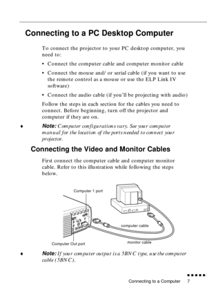 Page 28 
Connecting to a Computer 
          

 
7 
Connecting to a PC Desktop Computer  
To connect the projector to your PC desktop computer, you 
need to:
•Connect the computer cable and computer monitor cable
•Connect the mouse and/or serial cable (if you want to use 
the remote control as a mouse or use the ELP Link IV 
software)
•Connect the audio cable (if you’ll be projecting with audio)
Follow the steps in each section for the cables you need to 
connect. Before beginning, turn off the projector...