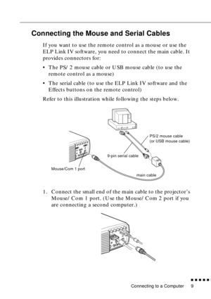 Page 30 
Connecting to a Computer 
          

 
9 
Connecting the Mouse and Serial Cables 
If you want to use the remote control as a mouse or use the 
ELP Link IV software, you need to connect the main cable. It 
provides connectors for:
•The PS/2 mouse cable or USB mouse cable (to use the 
remote control as a mouse)
•The serial cable (to use the ELP Link IV software and the 
Effects buttons on the remote control)
Refer to this illustration while following the steps below. 
1. Connect the small end of...