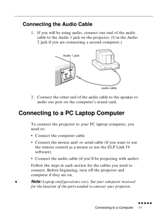 Page 32 
Connecting to a Computer 
          

 
11 
Connecting the Audio Cable 
1. If you will be using audio, connect one end of the audio 
cable to the Audio 1 jack on the projector. (Use the Audio 
2 jack if you are connecting a second computer.)   
2. Connect the other end of the audio cable to the speaker or 
audio out port on the computer’s sound card.  
Connecting to a PC Laptop Computer  
To connect the projector to your PC laptop computer, you 
need to:
•Connect the computer cable
•Connect the...