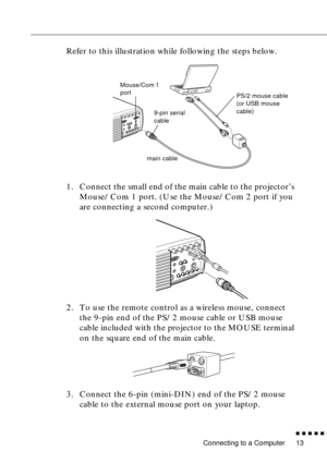 Page 34 
Connecting to a Computer 
          

 
13
Refer to this illustration while following the steps below.
1. Connect the small end of the main cable to the projector’s 
Mouse/Com 1 port. (Use the Mouse/Com 2 port if you 
are connecting a second computer.)
2. To use the remote control as a wireless mouse, connect 
the 9-pin end of the PS/2 mouse cable or USB mouse 
cable included with the projector to the MOUSE terminal 
on the square end of the main cable. 
3. Connect the 6-pin (mini-DIN) end of the...