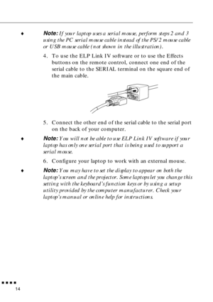 Page 35        
14
♦Note: If your laptop uses a serial mouse, perform steps 2 and 3 
using the PC serial mouse cable instead of the PS/2 mouse cable  
or USB mouse cable (not shown in the illustration). 
4. To use the ELP Link IV software or to use the Effects 
buttons on the remote control, connect one end of the 
serial cable to the SERIAL terminal on the square end of 
the main cable. 
5. Connect the other end of the serial cable to the serial port 
on the back of your computer.
♦Note: You will not be...