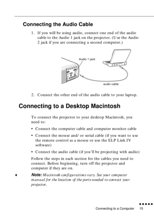 Page 36Connecting to a Computer
          
15
Connecting the Audio Cable
1. If you will be using audio, connect one end of the audio 
cable to the Audio 1 jack on the projector. (Use the Audio 
2 jack if you are connecting a second computer.)   
2. Connect the other end of the audio cable to your laptop. 
Connecting to a Desktop Macintosh 
To connect the projector to your desktop Macintosh, you 
need to:
•Connect the computer cable and computer monitor cable
•Connect the mouse and/or serial cable (if you...