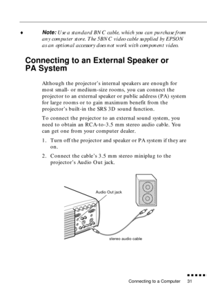 Page 52Connecting to a Computer
          
31
♦Note: Use a standard BNC cable, which you can purchase from 
any computer store. The 5BNC video cable supplied by EPSON 
as an optional accessory does not work with component video. 
Connecting to an External Speaker or 
PA System
 
Although the projector’s internal speakers are enough for 
most small- or medium-size rooms, you can connect the 
projector to an external speaker or public address (PA) system 
for large rooms or to gain maximum benefit from the...