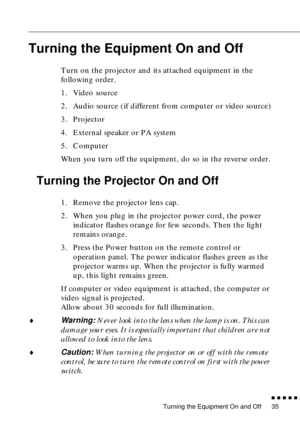 Page 56Turning the Equipment On and Off
          
35
Turning the Equipment On and Off
Turn on the projector and its attached equipment in the 
following order.
1. Video source
2. Audio source (if different from computer or video source)
3. Projector
4. External speaker or PA system
5. Computer
When you turn off the equipment, do so in the reverse order.
Turning the Projector On and Off
1. Remove the projector lens cap.
2. When you plug in the projector power cord, the power 
indicator flashes orange for...