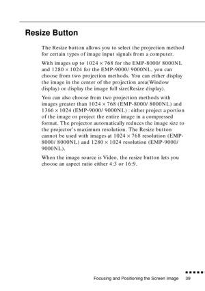 Page 60Focusing and Positioning the Screen Image
          
39
Resize Button 
The Resize button allows you to select the projection method 
for certain types of image input signals from a computer.
With images up to 1024 × 768 for the EMP-8000/8000NL 
and 1280 × 1024 for the EMP-9000/9000NL, you can 
choose from two projection methods. You can either display 
the image in the center of the projection area(Window 
display) or display the image full size(Resize display).
You can also choose from two...