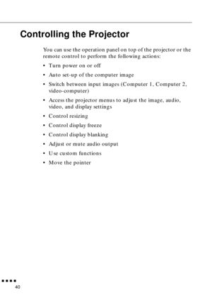 Page 61        
40
Controlling the Projector
You can use the operation panel on top of the projector or the 
remote control to perform the following actions:
•Turn power on or off
•Auto set-up of the computer image
•Switch between input images (Computer 1, Computer 2, 
video-computer)
•Access the projector menus to adjust the image, audio, 
video, and display settings
•Control resizing
•Control display freeze
•Control display blanking
•Adjust or mute audio output
•Use custom functions
•Move the pointer 