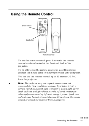 Page 62Controlling the Projector
          
41
Using the Remote Control
To use the remote control, point it towards the remote 
control receivers located at the front and back of the 
projector.
To be able to use the remote control as a cordless mouse, 
connect the mouse cable to the projector and your computer.
You can use the remote control up to 10 metres (30 feet) 
from the projector.
♦Note: The projector may not respond to remote control 
commands in these conditions: ambient light is too bright; a...