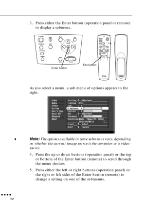 Page 73        
52
3. Press either the Enter button (operation panel or remote)  
to display a submenu. 
As you select a menu, a sub menu of options appears to the 
right.
♦Note: The options available in some submenus vary, depending 
on whether the current image source is the computer or a video 
source.
4. Press the up or down buttons (operation panel) or the top 
or bottom of the Enter button (remote) to scroll through 
the menu choices.
5. Press either the left or right buttons (operation panel) or 
the...