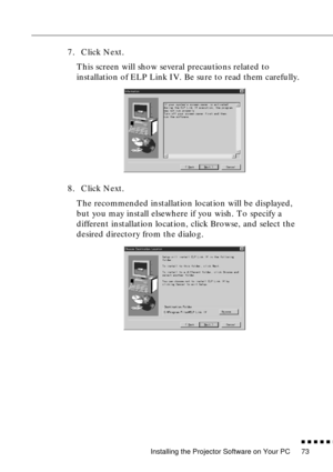 Page 94Installing the Projector Software on Your PC
          
73
7. Click Next.
This screen will show several precautions related to 
installation of ELP Link IV. Be sure to read them carefully. 
8. Click Next.
The recommended installation location will be displayed, 
but you may install elsewhere if you wish. To specify a 
different installation location, click Browse, and select the 
desired directory from the dialog.   