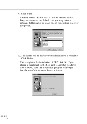 Page 95        
74
9. Click Next.
A folder named “ELP Link IV” will be created in the 
Programs menu as the default, but you may enter a 
different folder name, or select one of the existing folders if 
you prefer. 
10. This screen will be displayed when installation is complete. 
Click Finish.
This completes the installation of ELP Link IV. If you 
placed a checkmark in the box next to Acrobat Reader in 
step 4 above, then the installation program will begin 
installation of the Acrobat Reader software.    