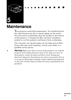 Page 104                                                                           
          
83
5
Maintenance
Your projector needs little maintenance. You should keep the 
lens clean because any dirt or smears appear on the screen. 
You also need to periodically clean the air filter at the bottom 
of the projector. A clogged air filter can block ventilation 
needed to cool the projector and keep it from overheating.
The only parts you should replace are the lamp and air filter. 
If any...