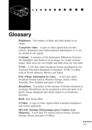 Page 122                                                                           
          
101
Glossary
Brightness. The balance of light and dark shades in an 
image.
Composite video. A type of video signal that encodes 
colours, luminance and sychronization information so it can 
be carried in one signal.
Contrast. A measure of the luminance differences between 
the highlights and shadows of an image. In a high-contrast 
image, light areas are very bright and dark areas are very dark....