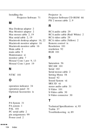 Page 125Index
        
104
Installing the 
Projector Software  71
M
Mac Desktop adapter  2
Mac Monitor adapter  2
Mac mouse cable  2, 19
Mac serial cable  2, 19
Macintosh desktop adapter  16, 22
Macintosh monitor adapter  16
Macintosh monitor cable  16
Main cable  2
main cable  9
Maintenance  xi
monitor cable  7
Mouse/Com 1 por  9, 13
Mouse/Com 1 port  19
N
NTSC  101
O
operation indicator  34
operation panel  34
Optional Accessories  ix
P
PA System  31
PA system  1
PAL  101
PC serial cable  2
pin assignments...