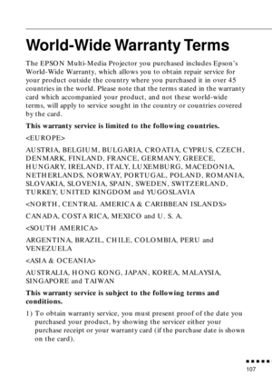 Page 128          
107
World-Wide Warranty Terms
The EPSON Multi-Media Projector you purchased includes Epson’s 
World-Wide Warranty, which allows you to obtain repair service for 
your product outside the country where you purchased it in over 45 
countries in the world. Please note that the terms stated in the warranty 
card which accompanied your product, and not these world-wide 
terms, will apply to service sought in the country or countries covered 
by the card.
This warranty service is limited to...