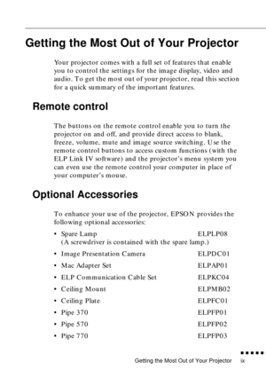 Page 14 
Getting the Most Out of Your Projector 
          

 
ix 
Getting the Most Out of Your Projector
Your projector comes with a full set of features that enable 
you to control the settings for the image display, video and 
audio. To get the most out of your projector, read this section 
for a quick summary of the important features.
Remote control
The buttons on the remote control enable you to turn the 
projector on and off, and provide direct access to blank, 
freeze, volume, mute and image...