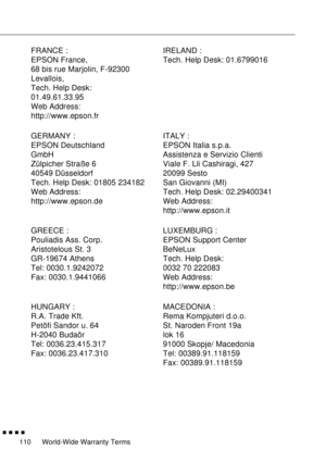 Page 131World-Wide Warranty Terms
        
110
FRANCE :
EPSON France,
68 bis rue Marjolin, F-92300
Levallois,
Tech. Help Desk:
01.49.61.33.95 
Web Address: 
http://www.epson.frIRELAND :
Tech. Help Desk: 01.6799016
GERMANY :
EPSON Deutschland
GmbH
Zülpicher Straße 6
40549 Düsseldorf
Tech. Help Desk: 01805 234182
Web Address: 
http://www.epson.deITALY :
EPSON Italia s.p.a.
Assistenza e Servizio Clienti
Viale F. Lli Cashiragi, 427
20099 Sesto
San Giovanni (MI)
Tech. Help Desk: 02.29400341
Web Address:...