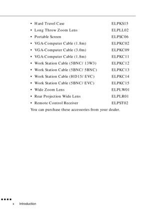 Page 15Introduction
        
x
•Hard Travel Case ELPKS15
•Long Throw Zoom Lens ELPLL02
•Portable Screen ELPSC06
•VGA-Computer Cable (1.8m) ELPKC02
•VGA-Computer Cable (3.0m) ELPKC09
•VGA-Computer Cable (1.8m) ELPKC11
•Work Station Cable (5BNC/13W3) ELPKC12
•Work Station Cable (5BNC/5BNC) ELPKC13
•Work Station Cable (HD15/EVC) ELPKC14
•Work Station Cable (5BNC/EVC) ELPKC15
•Wide Zoom Lens ELPLW01
•Rear Projection Wide Lens ELPLR01
•Remote Control Receiver ELPST02
You can purchase these accessories from your...