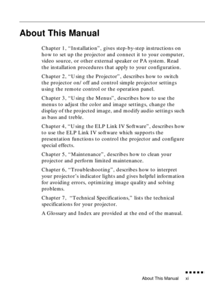 Page 16About This Manual
          
xi
About This Manual
Chapter 1, “Installation”, gives step-by-step instructions on 
how to set up the projector and connect it to your computer, 
video source, or other external speaker or PA system. Read 
the installation procedures that apply to your configuration.
Chapter 2, “Using the Projector”, describes how to switch 
the projector on/off and control simple projector settings 
using the remote control or the operation panel.
Chapter 3, “Using the Menus”,...