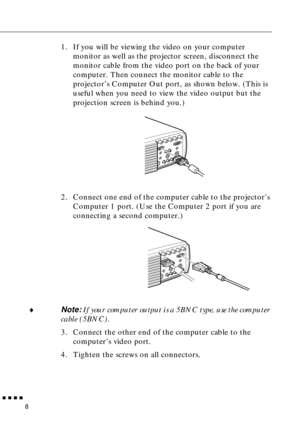 Page 29 
         
8 
1. If you will be viewing the video on your computer 
monitor as well as the projector screen, disconnect the 
monitor cable from the video port on the back of your 
computer. Then connect the monitor cable to the 
projector’s Computer Out port, as shown below. (This is 
useful when you need to view the video output but the 
projection screen is behind you.) 
2. Connect one end of the computer cable to the projector’s 
Computer 1 port. (Use the Computer 2 port if you are 
connecting a...