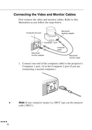 Page 37        
16
Connecting the Video and Monitor Cables
First connect the video and monitor cables. Refer to this 
illustration as you follow the steps below. 
1. Connect one end of the computer cable to the projector’s 
Computer 1 port. (Use the Computer 2 port if you are 
connecting a second computer.)
♦Note: If your computer output is a 5BNC type, use the computer 
cable (5BNC).
Macintosh 
desktop adapter
Macintosh 
monitor adapter
Macintosh 
monitor cable
computer 
cable Computer Out port
Computer 1...