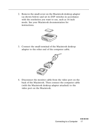 Page 38Connecting to a Computer
          
17
2. Remove the small cover on the Macintosh desktop adapter 
(as shown below) and set its DIP switches in accordance 
with the resolution you want to use, such as 16-inch 
mode. See your Macintosh documentation for 
instructions.
3. Connect the small terminal of the Macintosh desktop 
adapter to the other end of the computer cable.
4. Disconnect the monitor cable from the video port on the 
back of the Macintosh. Then connect the computer cable 
(with the...