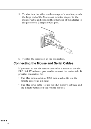 Page 39        
18
5. To also view the video on the computer’s monitor, attach 
the large end of the Macintosh monitor adapter to the 
monitor cable and connect the other end of the adapter to 
the projector’s Computer Out port.
6. Tighten the screws on all the connectors.
Connecting the Mouse and Serial Cables
If you want to use the remote control as a mouse or use the 
ELP Link IV software, you need to connect the main cable. It 
provides connectors for:
•The Mac mouse cable or USB mouse cable (to use the...