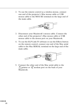 Page 41        
20
2. To use the remote control as a wireless mouse, connect 
one end of the projector’s Mac mouse cable or USB 
mouse cable to the MOUSE terminal on the large end of 
the main cable.
3. Disconnect your Macintosh’s mouse cable. Connect the 
other end of the projector’s Mac mouse cable or USB 
mouse cable to the mouse port on your Macintosh.
4. To use the ELP Link IV software or use the Effects button 
on the remote control, connect one end of the Mac serial 
cable to the Mac SERIAL terminal...