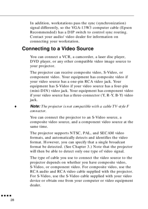 Page 49        
28
In addition, workstations pass the sync (synchronization) 
signal differently, so the VGA-13W3 computer cable (Epson 
Recommended) has a DIP switch to control sync routing. 
Contact your audio/video dealer for information on 
connecting your workstation.
Connecting to a Video Source
You can connect a VCR, a camcorder, a laser disc player, 
DVD player, or any other compatible video image source to 
your projector.
The projector can receive composite video, S-Video, or 
component video....