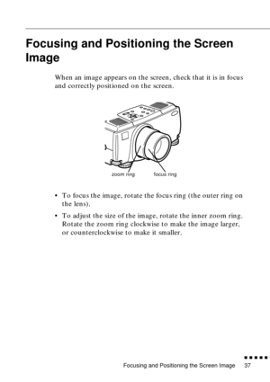 Page 58Focusing and Positioning the Screen Image
          
37
Focusing and Positioning the Screen 
Image
When an image appears on the screen, check that it is in focus 
and correctly positioned on the screen.
•To focus the image, rotate the focus ring (the outer ring on 
the lens). 
•To adjust the size of the image, rotate the inner zoom ring. 
Rotate the zoom ring clockwise to make the image larger, 
or counterclockwise to make it smaller.
zoom ringfocus ring 