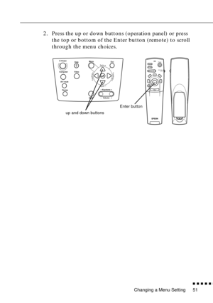 Page 72Changing a Menu Setting
          
51
2. Press the up or down buttons (operation panel) or press 
the top or bottom of the Enter button (remote) to scroll 
through the menu choices.
Power
Freeze
A/V MuteE-ZoomR/C ON
OFF3
1524
Enter
Esc
up and down buttonsEnter button
Power
Video
Computer
A/V mute
Resize
EscHelpMenu
ShiftKeystoneVolume
Sync.
Sync.
TrackingTracking 