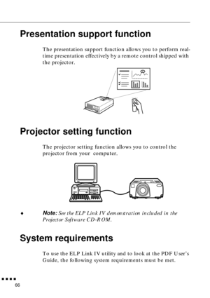 Page 87        
66
Presentation support function
The presentation support function allows you to perform real-
time presentation effectively by a remote control shipped with 
the projector. 
Projector setting function 
The projector setting function allows you to control the 
projector from your  computer. 
♦Note: See the ELP Link IV demonstration included in the 
Projector Software CD-ROM. 
System requirements
To use the ELP Link IV utility and to look at the PDF User’s 
Guide, the following system...