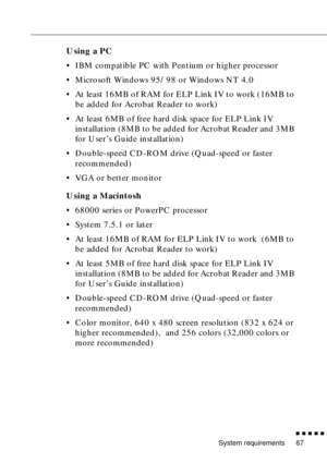 Page 88System requirements
          
67
Using a PC
•IBM compatible PC with Pentium or higher processor 
•Microsoft Windows 95/98 or Windows NT 4.0
•At least 16MB of RAM for ELP Link IV to work (16MB to 
be added for Acrobat Reader to work)
•At least 6MB of free hard disk space for ELP Link IV 
installation (8MB to be added for Acrobat Reader and 3MB 
for User’s Guide installation)
•Double-speed CD-ROM drive (Quad-speed or faster 
recommended)
•VGA or better monitor
Using a Macintosh
•68000 series or...