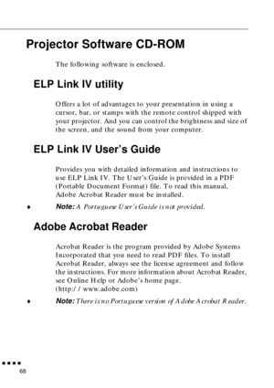 Page 89        
68
Projector Software CD-ROM
The following software is enclosed. 
ELP Link IV utility
Offers a lot of advantages to your presentation in using a 
cursor, bar, or stamps with the remote control shipped with 
your projector. And you can control the brightness and size of 
the screen, and the sound from your computer. 
ELP Link IV User’s Guide
Provides you with detailed information and instructions to 
use ELP Link IV. The User’s Guide is provided in a PDF 
(Portable Document Format) file. To...