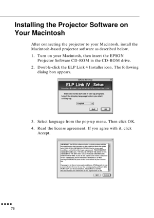 Page 97        
76
Installing the Projector Software on 
Your Macintosh
After connecting the projector to your Macintosh, install the 
Macintosh-based projector software as described below. 
1. Turn on your Macintosh, then insert the EPSON 
Projector Software CD-ROM in the CD-ROM drive. 
2. Double-click the ELP Link 4 Installer icon. The following 
dialog box appears.
3. Select language from the pop-up menu. Then click OK. 
4. Read the license agreement. If you agree with it, click 
Accept.    