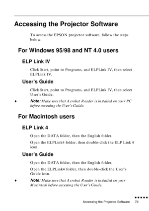 Page 100Accessing the Projector Software
          
79
Accessing the Projector Software
To access the EPSON projector software, follow the steps 
below. 
For Windows 95/98 and NT 4.0 users
ELP Link IV
Click Start, point to Programs, and ELPLink IV, then select 
ELPLink IV. 
User’s Guide
Click Start, point to Programs, and ELPLink IV, then select 
User’s Guide.
♦Note: Make sure that Acrobat Reader is installed on your PC 
before accessing the User’s Guide. 
For Macintosh users
ELP Link 4
Open the DATA...