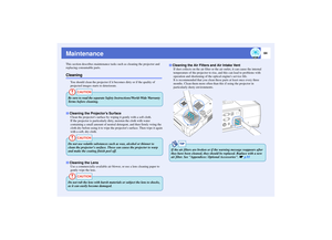 Page 8584
MaintenanceThis section describes maintenance tasks such as cleaning the projector and 
replacing consumable parts.Cleaning
You should clean the projector if it becomes dirty or if the quality of 
projected images starts to deteriorate.
Clean the projectors surface by wiping it gently with a soft cloth.
If the projector is particularly dirty, moisten the cloth with water 
containing a small amount of neutral detergent, and then firmly wring the 
cloth dry before using it to wipe the projectors...