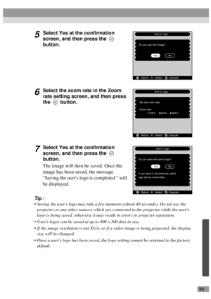 Page 10199
5Select Yes at the confirmation 
screen, and then press the   
button.
6Select the zoom rate in the Zoom 
rate setting screen, and then press 
the  button.
7Select Yes at the confirmation 
screen, and then press the   
button.
The image will then be saved. Once the 
image has been saved, the message 
Saving the users logo is completed. will 
be displayed.
Tip :
 Saving the users logo may take a few moments (about 40 seconds). Do not use the 
projector or any other sources which are connected to the...