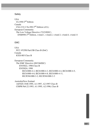 Page 109107
Safety
USA
UL1950 2
nd Edition
Canada
CSA C22.2 No.950 2
nd Edition (cUL)
European Community
The Low Voltage Directive (73/23/EEC)
EN60950 2
nd Edition, +Amd.1, +Amd.2, +Amd.3, +Amd.4, +Amd.11
EMC
USA
FCC 47CFR Part15B Class B (DoC)
Canada
ICES-003 Class B
European Community
The EMC Directive (89/336/EEC)
EN55022, 1998 Class B
EN55024, 1998
IEC61000-4-2, IEC61000-4-3, IEC61000-4-4, IEC61000-4-5,
IEC61000-4-6, IEC61000-4-8, IEC61000-4-11,
IEC/EN61000-3-2, IEC/EN61000-3-3
Australia/New Zealand
AS/NZS...