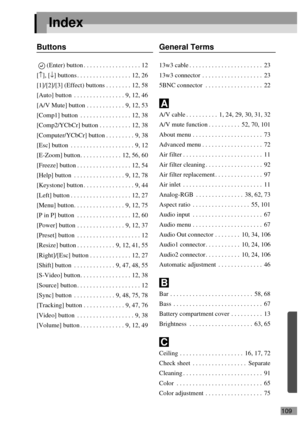 Page 111109
Index
Buttons
(Enter) button . . . . . . . . . . . . . . . . . . 12
[↑], [↓] buttons . . . . . . . . . . . . . . . . . 12, 26
[1]/[2]/[3] (Effect) buttons . . . . . . . . 12, 58
[Auto] button  . . . . . . . . . . . . . . . . 9, 12, 46
[A/V Mute] button . . . . . . . . . . . . 9, 12, 53
[Comp1] button  . . . . . . . . . . . . . . . . 12, 38
[Comp2/YCbCr] button . . . . . . . . . . 12, 38
[Computer/YCbCr] button . . . . . . . . . 9, 38
[Esc] button  . . . . . . . . . . . . . . . . . . . . 9, 12...