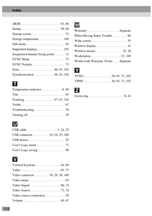 Page 114112sRGB . . . . . . . . . . . . . . . . . . . . . . . .  63, 66
Stamp . . . . . . . . . . . . . . . . . . . . . . . .  58, 68
Startup screen. . . . . . . . . . . . . . . . . . . . .  72
Storage temperature . . . . . . . . . . . . . . .  106
Sub-menu . . . . . . . . . . . . . . . . . . . . . . . .  62
Supported displays . . . . . . . . . . . . . . . .  105
Suspension bracket fixing point. . . . . . .  11
SYNC Mode  . . . . . . . . . . . . . . . . . . . . .  73
SYNC Polarity . . . . . . . . . . . . . . . ....