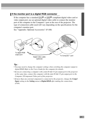 Page 2321
If the computer has a standard DVI or DFP-compliant digital video card or 
video output port, use an optional digital video cable to connect the monitor 
port of the computer to the Computer 1 port at the rear of the projector. The 
type of connection cable used will vary depending on the specifications for the 
computers monitor port.
See “Appendix: Optional Accessories” (P.100)
Tip :
 You may need to change the computer settings when switching the computer output to 
digital RGB. Refer to the Users...
