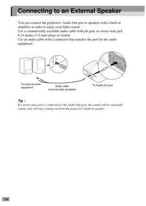Page 3634
Connecting to an External Speaker
You can connect the projectors Audio Out port to speakers with a built-in 
amplifier in order to enjoy even fuller sound.
Use a commercially-available audio cable with pin jack ⇔ stereo mini jack 
0.14 inches (3.5 mm) plugs or similar.
Use an audio cable with a connector that matches the port for the audio 
equipment.
Tip :
If a stereo mini jack is connected to the Audio Out port, the sound will be externally 
output, and will stop coming out from the projectors...