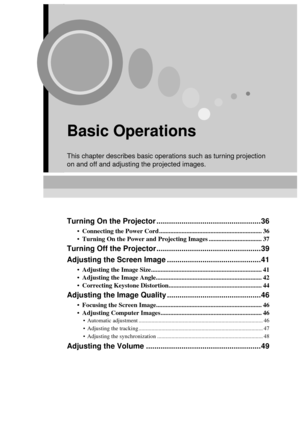 Page 3735
Basic Operations
This chapter describes basic operations such as turning projection 
on and off and adjusting the projected images.
Turning On the Projector ..................................................36
 Connecting the Power Cord ................................................................ 36
 Turning On the Power and Projecting Images ................................. 37
Turning Off the Projector ..................................................39
Adjusting the Screen Image...