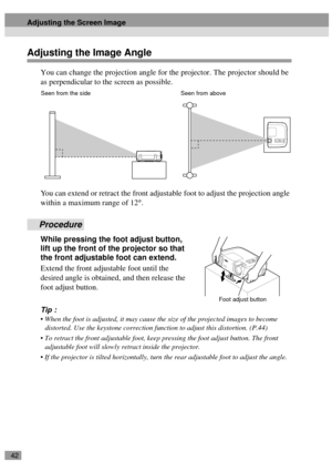 Page 4442
Adjusting the Image Angle
You can change the projection angle for the projector. The projector should be 
as perpendicular to the screen as possible.
You can extend or retract the front adjustable foot to adjust the projection angle 
within a maximum range of 12°.
Procedure
While pressing the foot adjust button, 
lift up the front of the projector so that 
the front adjustable foot can extend.
Extend the front adjustable foot until the 
desired angle is obtained, and then release the 
foot adjust...