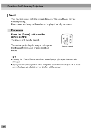 Page 5654
This function pauses only the projected images. The sound keeps playing 
without pausing.
Furthermore, the image will continue to be played back by the source.
Procedure
Press the [Freeze] button on the 
remote control.
The images will then be paused.
To continue projecting the images, either press 
the [Freeze] button again or press the [Esc] 
button.
Tip :
 Pressing the [Freeze] button also clears menu displays, effects functions and help 
messages.
 If you press the [Freeze] button while using...