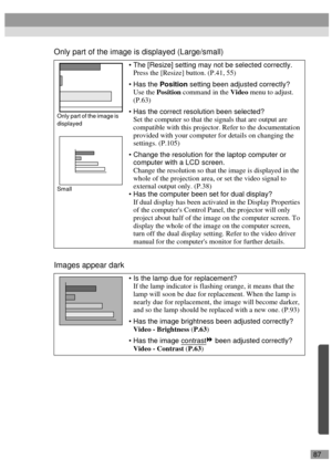 Page 8987
Only part of the image is displayed (Large/small)
Images appear dark
The [Resize] setting may not be selected correctly.
Press the [Resize] button. (P.41, 55)
Has the Position setting been adjusted correctly?
Use the Position command in the Video menu to adjust.
(P.63)
Has the correct resolution been selected?
Set the computer so that the signals that are output are 
compatible with this projector. Refer to the documentation 
provided with your computer for details on changing the 
settings....